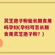 灵芝孢子粉能长期食用吗孕妇(孕妇可否长期食用灵芝孢子粉？)