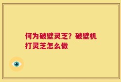 何为破壁灵芝？破壁机打灵芝怎么做