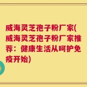 威海灵芝孢子粉厂家(威海灵芝孢子粉厂家推荐：健康生活从呵护免疫开始)