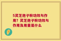 5灵芝孢子粉功效与作用？灵芝孢子粉功效与作用及用量是什么