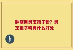 肿瘤用灵芝孢子粉？灵芝孢子粉有什么好处