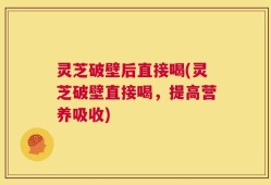 灵芝破壁后直接喝(灵芝破壁直接喝，提高营养吸收)