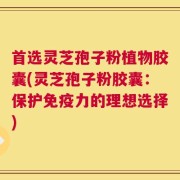 首选灵芝孢子粉植物胶囊(灵芝孢子粉胶囊：保护免疫力的理想选择)