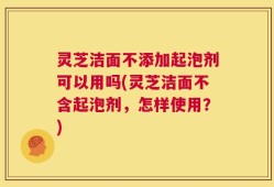 灵芝洁面不添加起泡剂可以用吗(灵芝洁面不含起泡剂，怎样使用？)