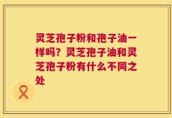 灵芝孢子粉和孢子油一样吗？灵芝孢子油和灵芝孢子粉有什么不同之处