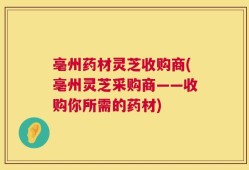 亳州药材灵芝收购商(亳州灵芝采购商——收购你所需的药材)