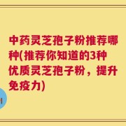 中药灵芝孢子粉推荐哪种(推荐你知道的3种优质灵芝孢子粉，提升免疫力)