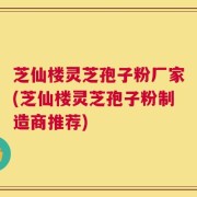 芝仙楼灵芝孢子粉厂家(芝仙楼灵芝孢子粉制造商推荐)