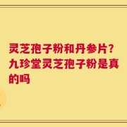 灵芝孢子粉和丹参片？九珍堂灵芝孢子粉是真的吗