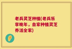 老兵灵芝种植(老兵乐享晚年，自家种植灵芝养活全家)