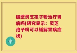破壁灵芝孢子粉治疗胃病吗(研究显示：灵芝孢子粉可以缓解胃病症状)