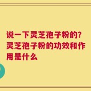 说一下灵芝孢子粉的？灵芝孢子粉的功效和作用是什么