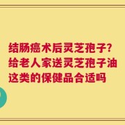 结肠癌术后灵芝孢子？给老人家送灵芝孢子油这类的保健品合适吗