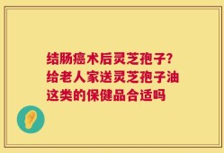 结肠癌术后灵芝孢子？给老人家送灵芝孢子油这类的保健品合适吗