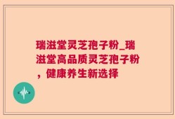 瑞滋堂灵芝孢子粉_瑞滋堂高品质灵芝孢子粉，健康养生新选择