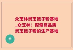 众芝林灵芝孢子粉基地_众芝林：探索高品质灵芝孢子粉的生产基地