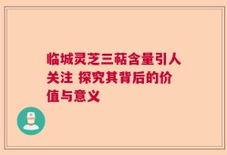 临城灵芝三萜含量引人关注 探究其背后的价值与意义