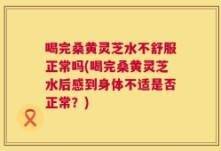 喝完桑黄灵芝水不舒服正常吗(喝完桑黄灵芝水后感到身体不适是否正常？)