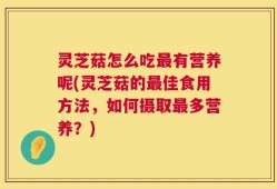 灵芝菇怎么吃最有营养呢(灵芝菇的最佳食用方法，如何摄取最多营养？)