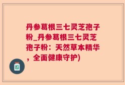 丹参葛根三七灵芝孢子粉_丹参葛根三七灵芝孢子粉：天然草本精华，全面健康守护)
