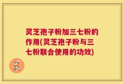 灵芝孢子粉加三七粉的作用(灵芝孢子粉与三七粉联合使用的功效)