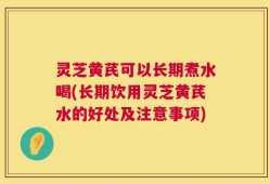 灵芝黄芪可以长期煮水喝(长期饮用灵芝黄芪水的好处及注意事项)
