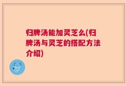 归脾汤能加灵芝么(归脾汤与灵芝的搭配方法介绍)