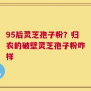 95后灵芝孢子粉？归农的破壁灵芝孢子粉咋样