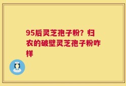 95后灵芝孢子粉？归农的破壁灵芝孢子粉咋样
