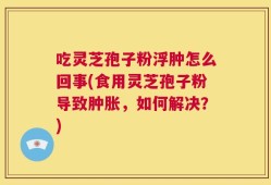 吃灵芝孢子粉浮肿怎么回事(食用灵芝孢子粉导致肿胀，如何解决？)
