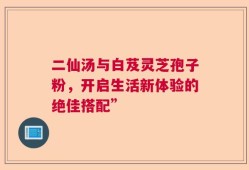 二仙汤与白芨灵芝孢子粉，开启生活新体验的绝佳搭配”