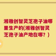湘雅创智灵芝孢子油哪里生产的(湘雅创智灵芝孢子油产地在哪？)