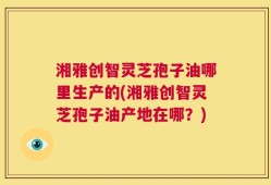 湘雅创智灵芝孢子油哪里生产的(湘雅创智灵芝孢子油产地在哪？)