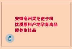安徽亳州灵芝孢子粉 优质原料产地孕育高品质养生佳品
