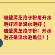 破壁灵芝孢子粉用开水泡好还是温水泡好 (破壁灵芝孢子粉：开水泡还是温水泡最佳？)