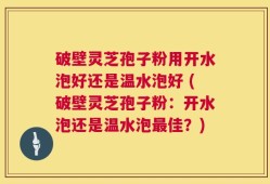 破壁灵芝孢子粉用开水泡好还是温水泡好 (破壁灵芝孢子粉：开水泡还是温水泡最佳？)