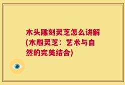 木头雕刻灵芝怎么讲解(木雕灵芝：艺术与自然的完美结合)