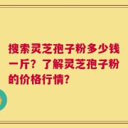 搜索灵芝孢子粉多少钱一斤？了解灵芝孢子粉的价格行情？
