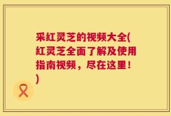 采红灵芝的视频大全(红灵芝全面了解及使用指南视频，尽在这里！)