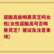 尿酸高能喝黑灵芝吗女性(女性尿酸高可否喝黑灵芝？建议及注意事项)