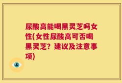 尿酸高能喝黑灵芝吗女性(女性尿酸高可否喝黑灵芝？建议及注意事项)