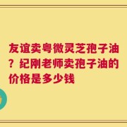 友谊卖粤微灵芝孢子油？纪刚老师卖孢子油的价格是多少钱
