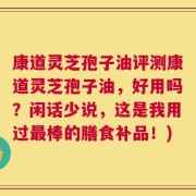 康道灵芝孢子油评测康道灵芝孢子油，好用吗？闲话少说，这是我用过最棒的膳食补品！)