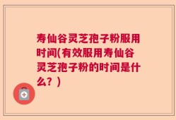 寿仙谷灵芝孢子粉服用时间(有效服用寿仙谷灵芝孢子粉的时间是什么？)
