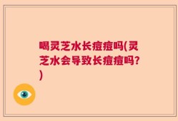 喝灵芝水长痘痘吗(灵芝水会导致长痘痘吗？)
