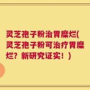 灵芝孢子粉治胃糜烂(灵芝孢子粉可治疗胃糜烂？新研究证实！)