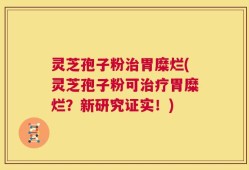 灵芝孢子粉治胃糜烂(灵芝孢子粉可治疗胃糜烂？新研究证实！)