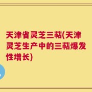 天津省灵芝三萜(天津灵芝生产中的三萜爆发性增长)