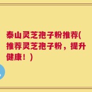 泰山灵芝孢子粉推荐(推荐灵芝孢子粉，提升健康！)