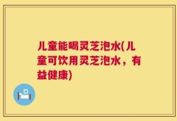 儿童能喝灵芝泡水(儿童可饮用灵芝泡水，有益健康)